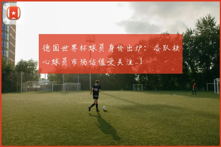 德国世界杯球员身价出炉:各队核心球员市场估值受关注_1